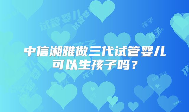 中信湘雅做三代试管婴儿可以生孩子吗?
