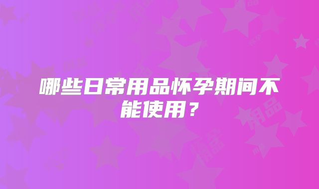 哪些日常用品怀孕期间不能使用？