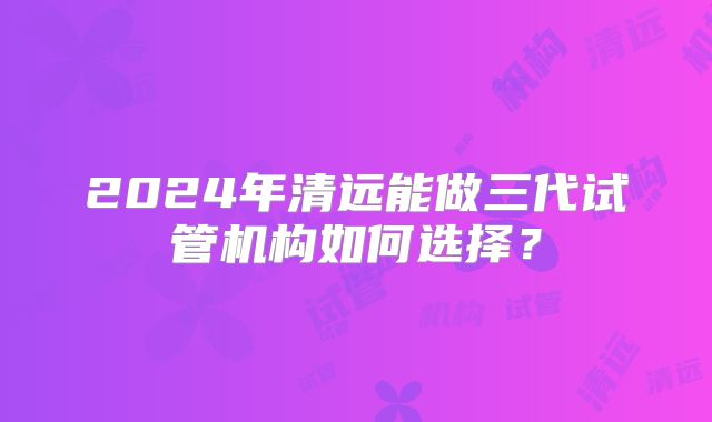 2024年清远能做三代试管机构如何选择？