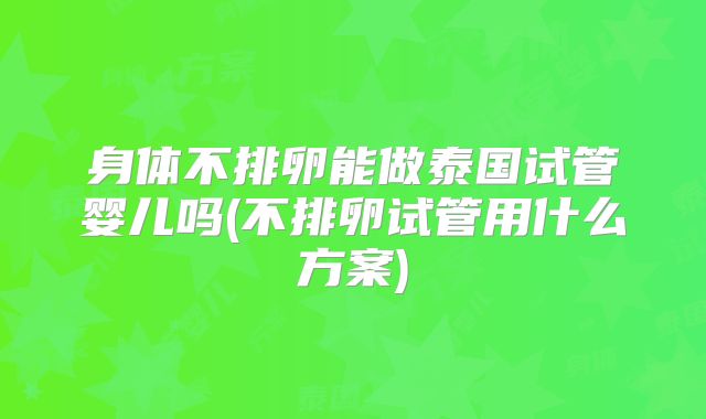 身体不排卵能做泰国试管婴儿吗(不排卵试管用什么方案)
