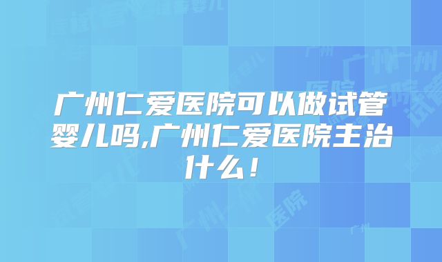 广州仁爱医院可以做试管婴儿吗,广州仁爱医院主治什么!