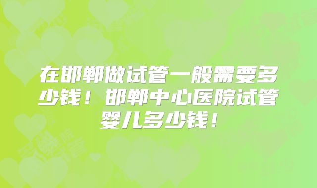 在邯郸做试管一般需要多少钱！邯郸中心医院试管婴儿多少钱！
