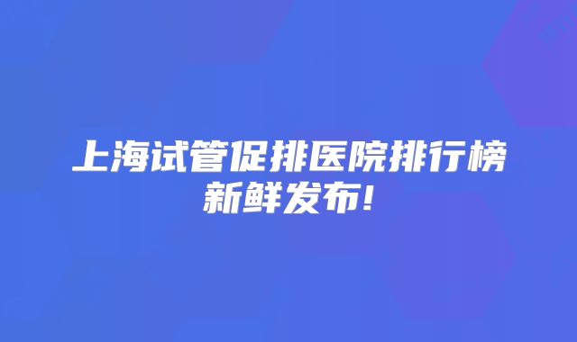 上海试管促排医院排行榜新鲜发布!