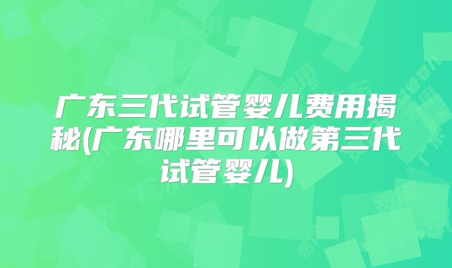 广东三代试管婴儿费用揭秘(广东哪里可以做第三代试管婴儿)