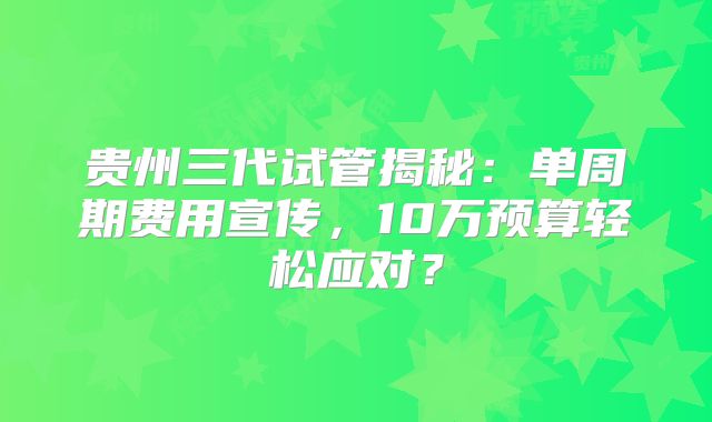 贵州三代试管揭秘：单周期费用宣传，10万预算轻松应对？