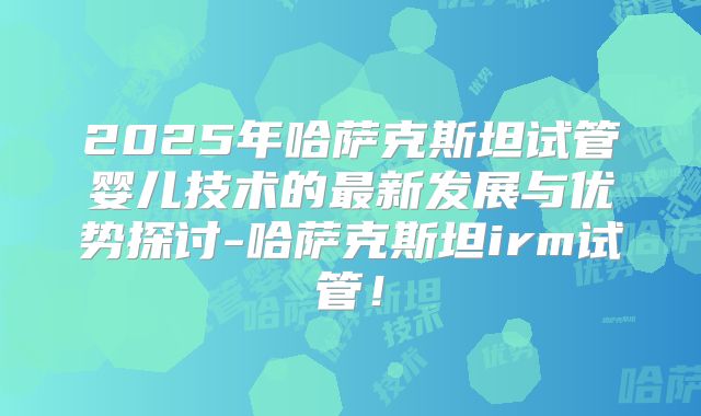 2025年哈萨克斯坦试管婴儿技术的最新发展与优势探讨-哈萨克斯坦irm试管！