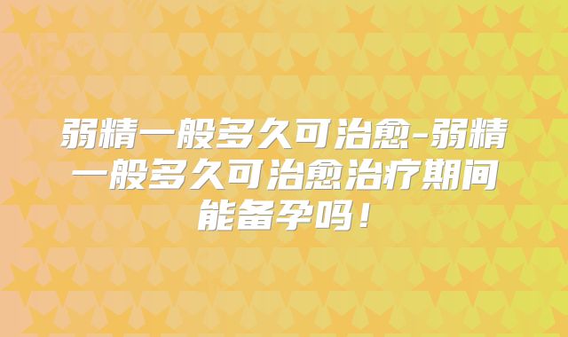 弱精一般多久可治愈-弱精一般多久可治愈治疗期间能备孕吗!