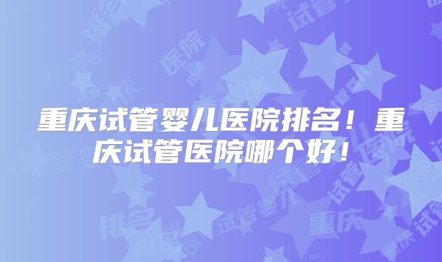 重庆试管婴儿医院排名！重庆试管医院哪个好！