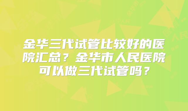 金华三代试管比较好的医院汇总?金华市人民医院可以做三代试管吗?