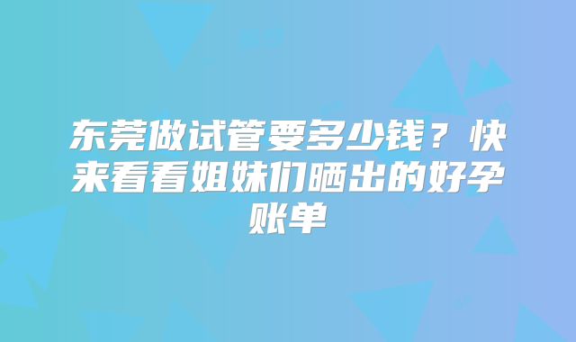 东莞做试管要多少钱？快来看看姐妹们晒出的好孕账单
