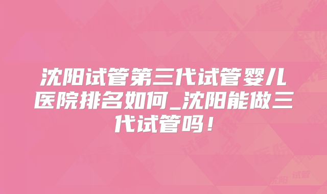 沈阳试管第三代试管婴儿医院排名如何_沈阳能做三代试管吗！