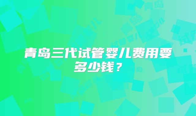 青岛三代试管婴儿费用要多少钱？