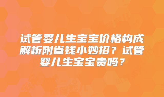 试管婴儿生宝宝价格构成解析附省钱小妙招？试管婴儿生宝宝贵吗？