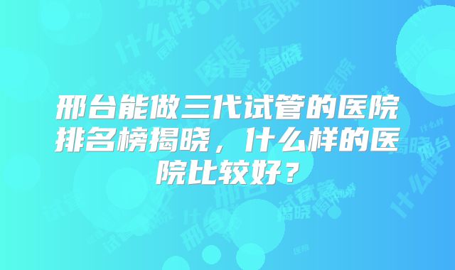 邢台能做三代试管的医院排名榜揭晓，什么样的医院比较好？