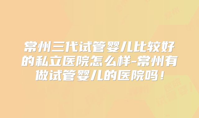 常州三代试管婴儿比较好的私立医院怎么样-常州有做试管婴儿的医院吗！