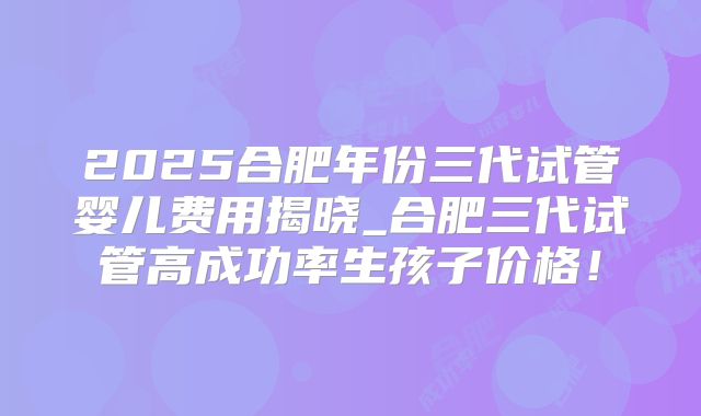 2025合肥年份三代试管婴儿费用揭晓_合肥三代试管高成功率生孩子价格!