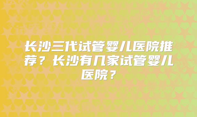 长沙三代试管婴儿医院推荐？长沙有几家试管婴儿医院？