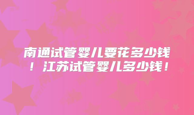 南通试管婴儿要花多少钱!江苏试管婴儿多少钱!
