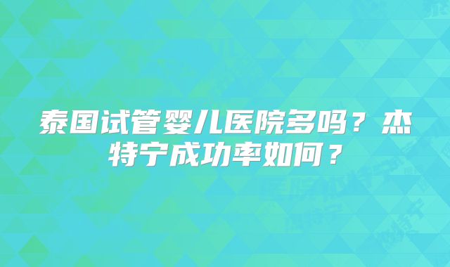 泰国试管婴儿医院多吗?杰特宁成功率如何?
