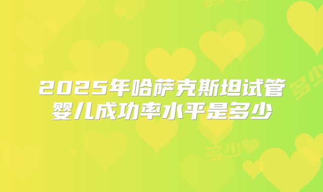 2025年哈萨克斯坦试管婴儿成功率水平是多少