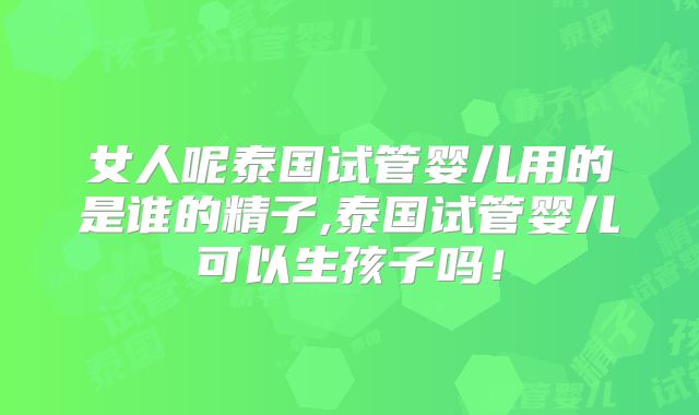 女人呢泰国试管婴儿用的是谁的精子,泰国试管婴儿可以生孩子吗！