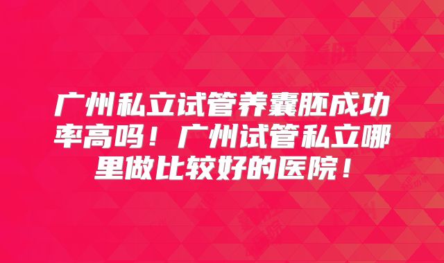 广州私立试管养囊胚成功率高吗！广州试管私立哪里做比较好的医院！