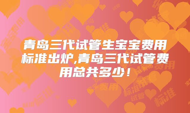 青岛三代试管生宝宝费用标准出炉,青岛三代试管费用总共多少！