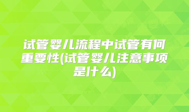 试管婴儿流程中试管有何重要性(试管婴儿注意事项是什么)