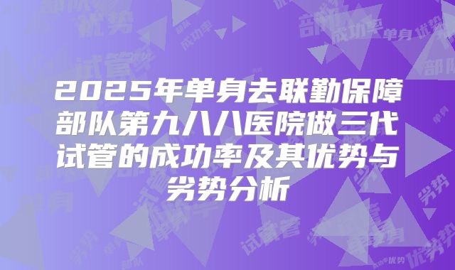 2025年单身去联勤保障部队第九八八医院做三代试管的成功率及其优势与劣势分析