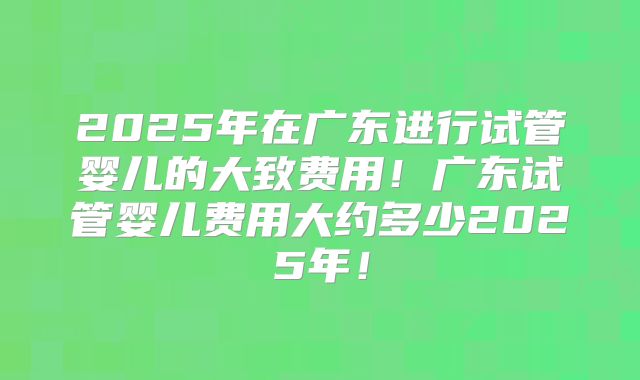2025年在广东进行试管婴儿的大致费用!广东试管婴儿费用大约多少2025年!