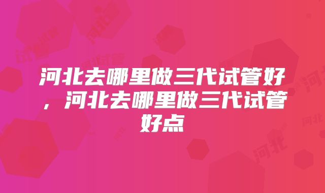 河北去哪里做三代试管好，河北去哪里做三代试管好点