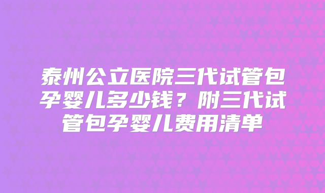 泰州公立医院三代试管包孕婴儿多少钱？附三代试管包孕婴儿费用清单