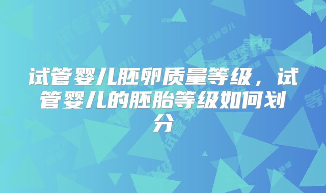 试管婴儿胚卵质量等级,试管婴儿的胚胎等级如何划分