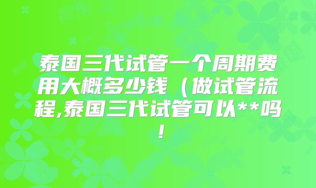 泰国三代试管一个周期费用大概多少钱（做试管流程,泰国三代试管可以**吗！