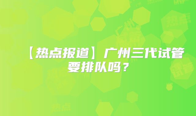 【热点报道】广州三代试管要排队吗?