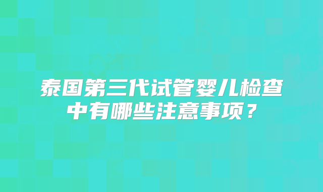 泰国第三代试管婴儿检查中有哪些注意事项？