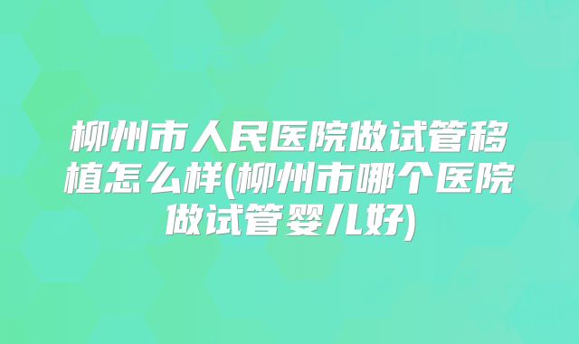 柳州市人民医院做试管移植怎么样(柳州市哪个医院做试管婴儿好)