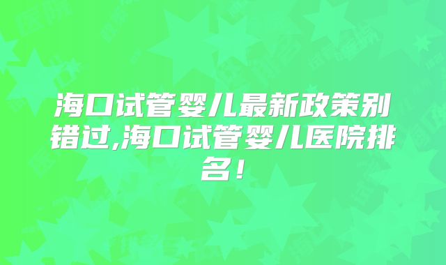 海口试管婴儿最新政策别错过,海口试管婴儿医院排名！