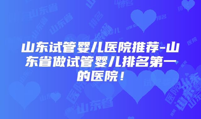 山东试管婴儿医院推荐-山东省做试管婴儿排名第一的医院！