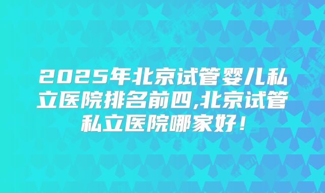 2025年北京试管婴儿私立医院排名前四,北京试管私立医院哪家好！