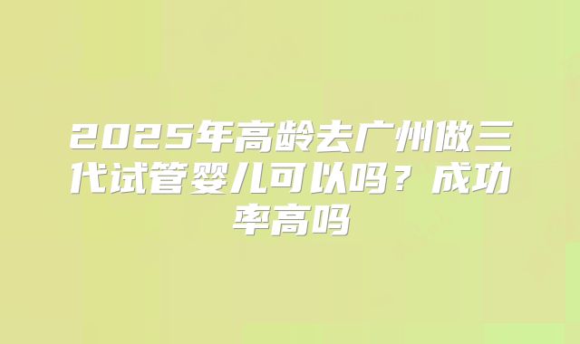 2025年高龄去广州做三代试管婴儿可以吗？成功率高吗
