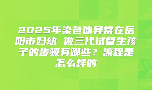 2025年染色体异常在岳阳市妇幼 做三代试管生孩子的步骤有哪些？流程是怎么样的