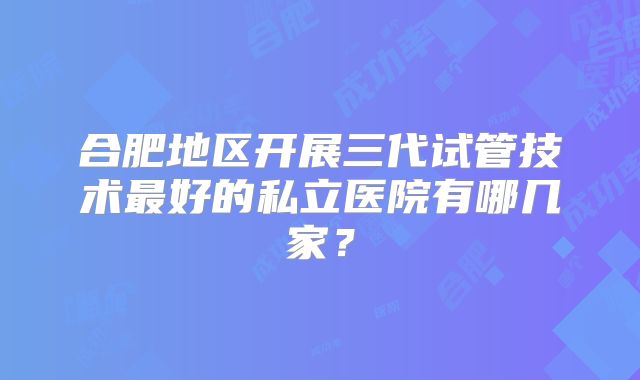 合肥地区开展三代试管技术最好的私立医院有哪几家？