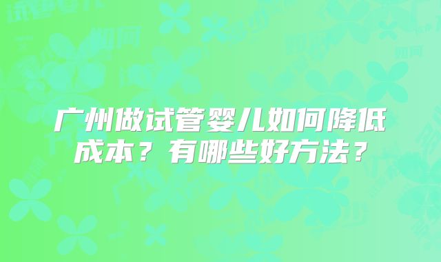 广州做试管婴儿如何降低成本?有哪些好方法?