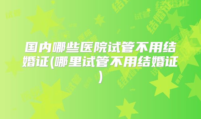 国内哪些医院试管不用结婚证(哪里试管不用结婚证)