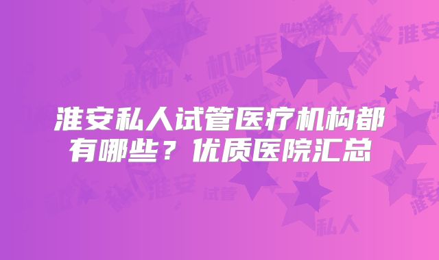 淮安私人试管医疗机构都有哪些?优质医院汇总