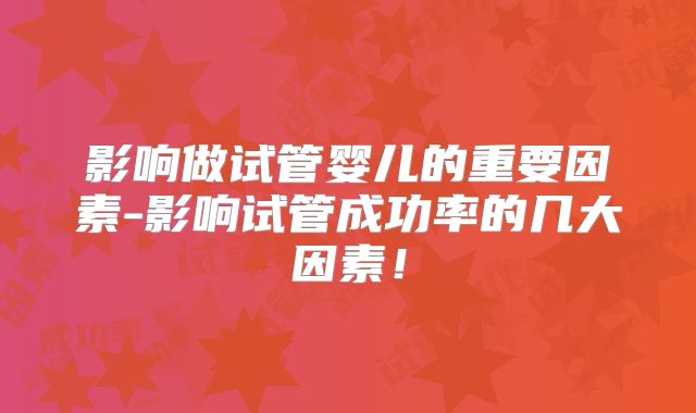 影响做试管婴儿的重要因素-影响试管成功率的几大因素!