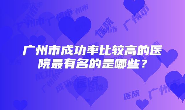 广州市成功率比较高的医院最有名的是哪些?
