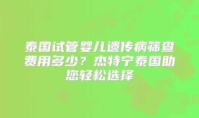 泰国试管婴儿遗传病筛查费用多少?杰特宁泰国助您轻松选择