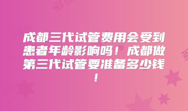 成都三代试管费用会受到患者年龄影响吗！成都做第三代试管要准备多少钱！